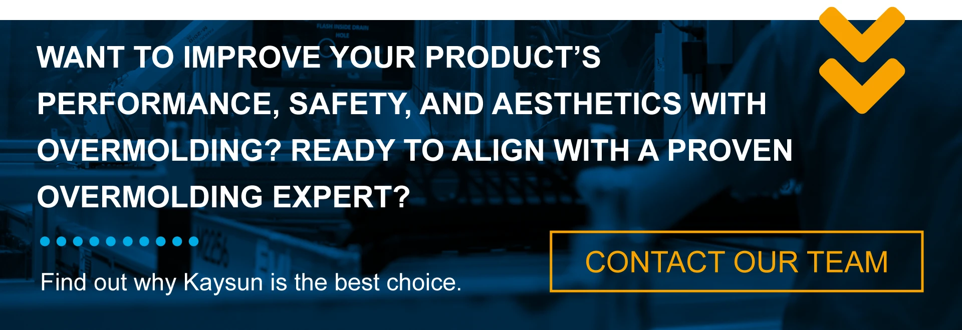 WANT TO IMPROVE YOUR PRODUCT'S PERFORMANCE, SAFETY, AND AESTHETICS WITH OVERMOLDING? READY TO ALIGN WITH A PROVEN OVERMOLDING EXPERT? Find out why Kaysun is the best choice. CONTACT OUR TEAM